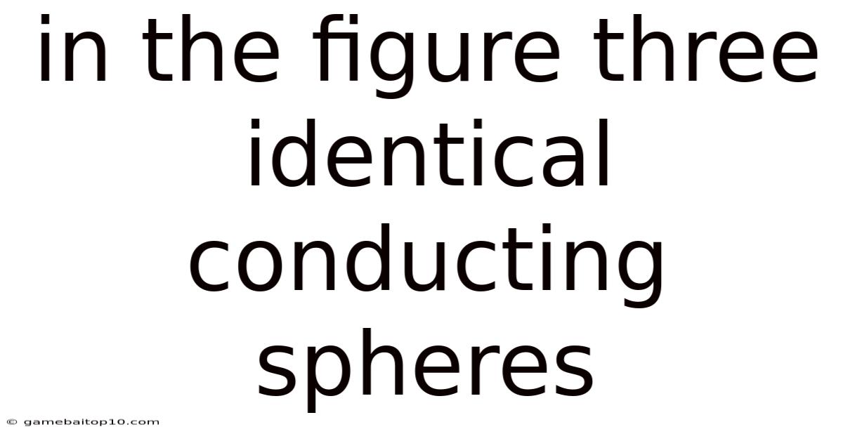 In The Figure Three Identical Conducting Spheres